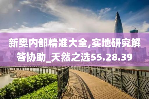 新奧內(nèi)部精準(zhǔn)大全,實(shí)地研究解答協(xié)助_天然之選55.28.39