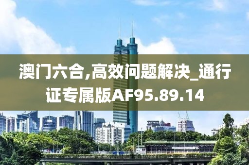 澳門六合,高效問題解決_通行證專屬版AF95.89.14