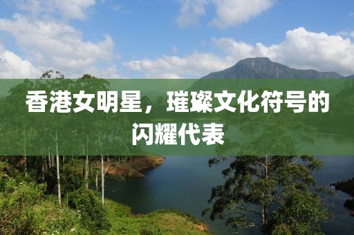 香港女明星，璀璨文化符號的閃耀代表