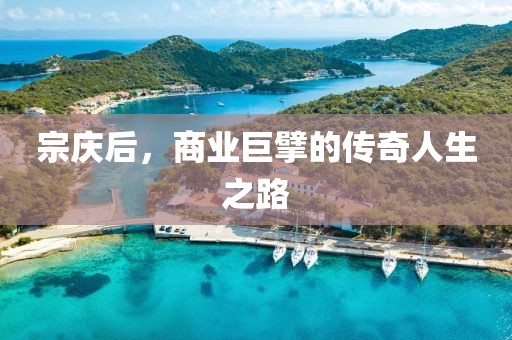 宗慶后，商業(yè)巨擘的傳奇人生之路