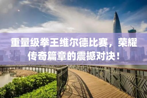 重量級拳王維爾德比賽，榮耀傳奇篇章的震撼對決！