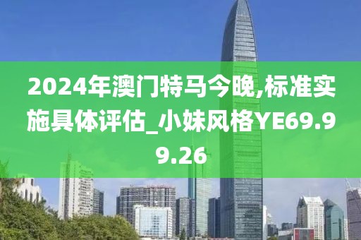 2024年澳門特馬今晚,標(biāo)準(zhǔn)實(shí)施具體評估_小妹風(fēng)格YE69.99.26