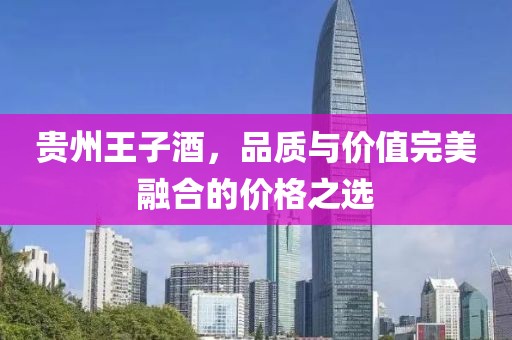 貴州王子酒，品質(zhì)與價(jià)值完美融合的價(jià)格之選