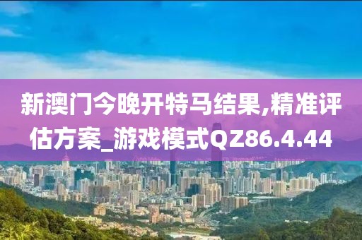新澳門今晚開特馬結(jié)果,精準(zhǔn)評估方案_游戲模式QZ86.4.44