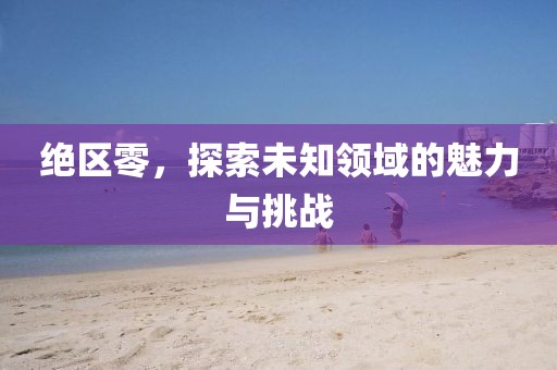 絕區(qū)零，探索未知領(lǐng)域的魅力與挑戰(zhàn)