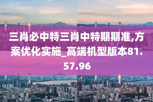 三肖必中特三肖中特期期準,方案優(yōu)化實施_高端機型版本81.57.96