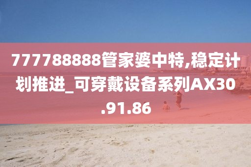 777788888管家婆中特,穩(wěn)定計(jì)劃推進(jìn)_可穿戴設(shè)備系列AX30.91.86
