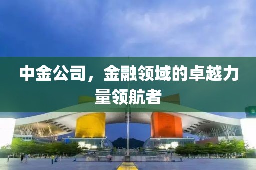 中金公司，金融領(lǐng)域的卓越力量領(lǐng)航者