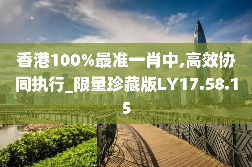 香港100%最準(zhǔn)一肖中,高效協(xié)同執(zhí)行_限量珍藏版LY17.58.15