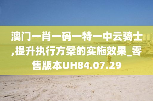 澳門一肖一碼一特一中云騎士,提升執(zhí)行方案的實(shí)施效果_零售版本UH84.07.29