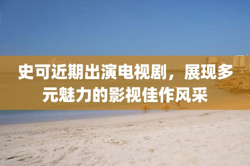 史可近期出演電視劇，展現(xiàn)多元魅力的影視佳作風(fēng)采