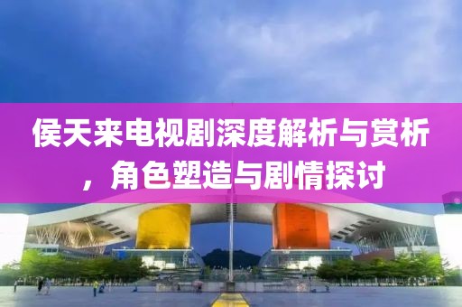 侯天來電視劇深度解析與賞析，角色塑造與劇情探討