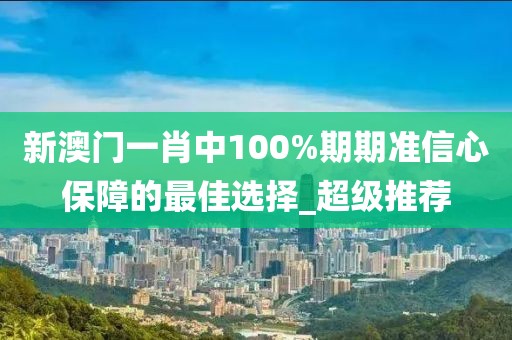 新澳門一肖中100%期期準信心保障的最佳選擇_超級推薦