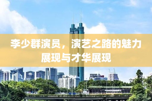 李少群演員，演藝之路的魅力展現(xiàn)與才華展現(xiàn)