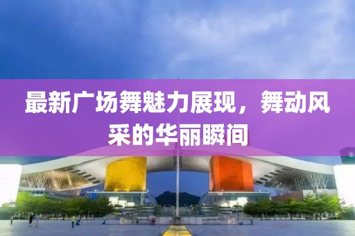最新廣場(chǎng)舞魅力展現(xiàn)，舞動(dòng)風(fēng)采的華麗瞬間