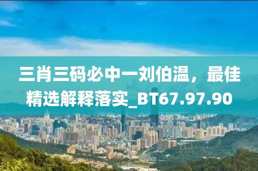 三肖三碼必中一劉伯溫，最佳精選解釋落實(shí)_BT67.97.90