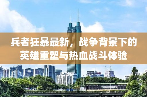 兵者狂暴最新，戰(zhàn)爭背景下的英雄重塑與熱血戰(zhàn)斗體驗