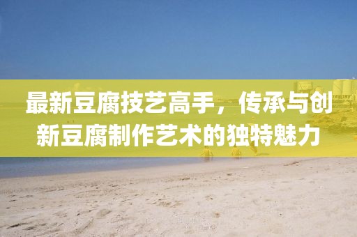 最新豆腐技藝高手，傳承與創(chuàng)新豆腐制作藝術(shù)的獨特魅力