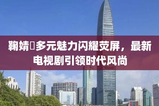 鞠婧祎多元魅力閃耀熒屏，最新電視劇引領(lǐng)時(shí)代風(fēng)尚