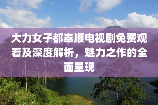 大力女子都奉順電視劇免費觀看及深度解析，魅力之作的全面呈現(xiàn)