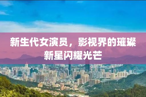 新生代女演員，影視界的璀璨新星閃耀光芒