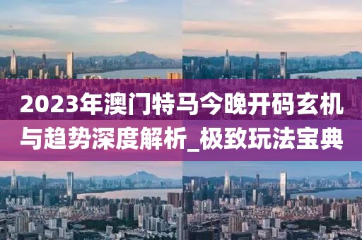 2023年澳門特馬今晚開碼玄機(jī)與趨勢深度解析_極致玩法寶典