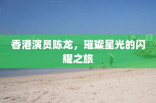 香港演員陳龍，璀璨星光的閃耀之旅