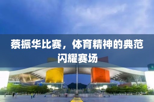 蔡振華比賽，體育精神的典范閃耀賽場