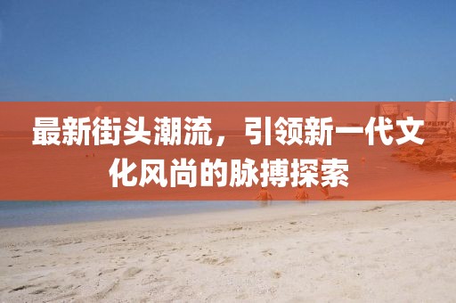 最新街頭潮流，引領(lǐng)新一代文化風(fēng)尚的脈搏探索