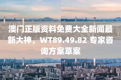 澳門正版資料免費大全新聞最新大神，WT89.49.82 專家咨詢方案草案