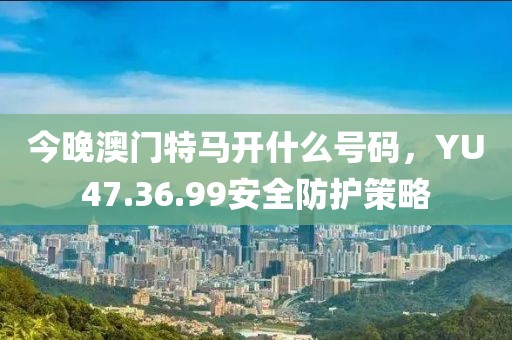 今晚澳門特馬開什么號碼，YU47.36.99安全防護策略