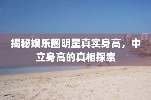 揭秘娛樂圈明星真實(shí)身高，中立身高的真相探索