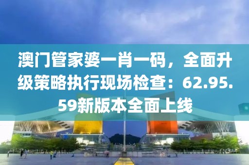 澳門管家婆一肖一碼，全面升級策略執(zhí)行現(xiàn)場檢查：62.95.59新版本全面上線
