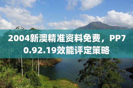 2004新澳精準資料免費，PP70.92.19效能評定策略
