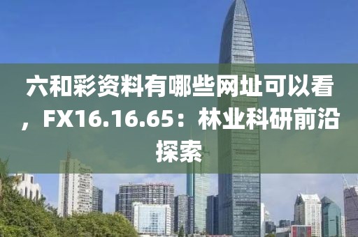 六和彩資料有哪些網(wǎng)址可以看，F(xiàn)X16.16.65：林業(yè)科研前沿探索