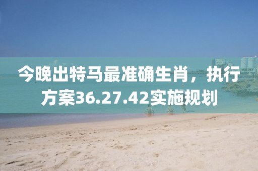 今晚出特馬最準(zhǔn)確生肖，執(zhí)行方案36.27.42實(shí)施規(guī)劃
