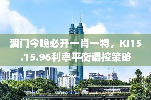 澳門(mén)今晚必開(kāi)一肖一特，KI15.15.96利率平衡調(diào)控策略