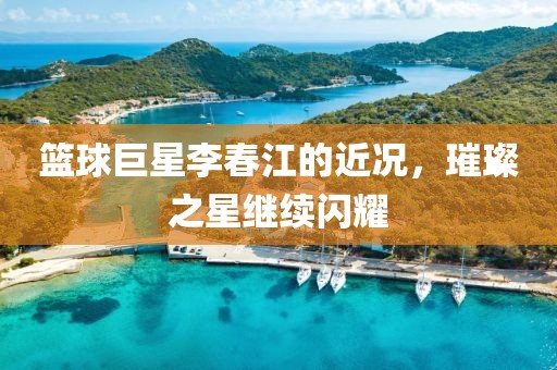 籃球巨星李春江的近況，璀璨之星繼續(xù)閃耀