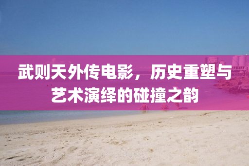 武則天外傳電影，歷史重塑與藝術演繹的碰撞之韻