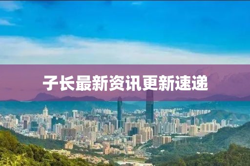 子長(zhǎng)最新資訊更新速遞