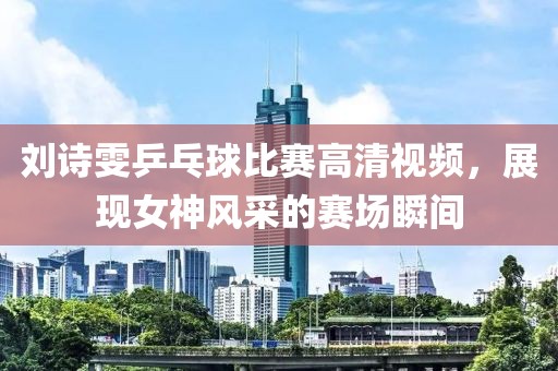 劉詩雯乒乓球比賽高清視頻，展現(xiàn)女神風(fēng)采的賽場瞬間