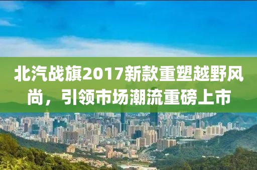 北汽戰(zhàn)旗2017新款重塑越野風尚，引領市場潮流重磅上市