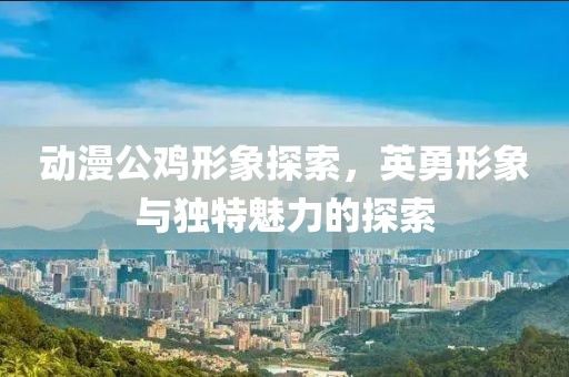 動(dòng)漫公雞形象探索，英勇形象與獨(dú)特魅力的探索