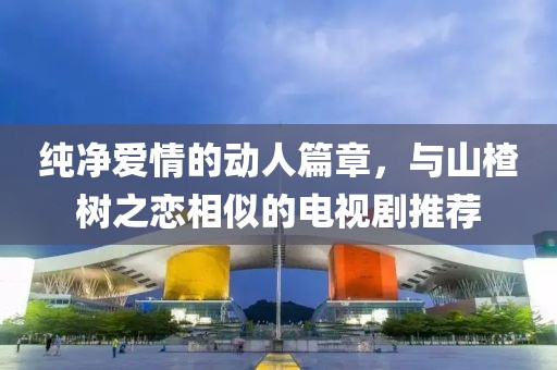 純凈愛情的動人篇章，與山楂樹之戀相似的電視劇推薦