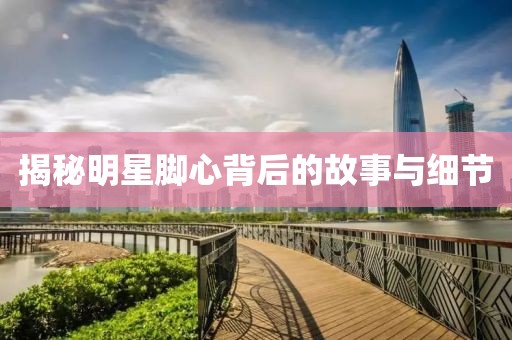揭秘明星腳心背后的故事與細(xì)節(jié)