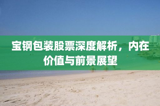 寶鋼包裝股票深度解析，內(nèi)在價(jià)值與前景展望
