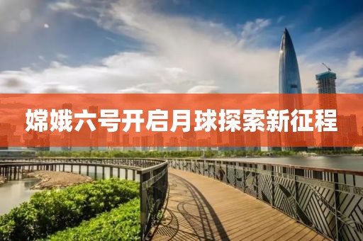 嫦娥六號開啟月球探索新征程