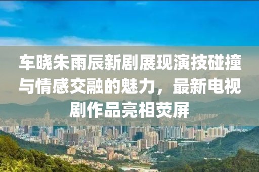 車曉朱雨辰新劇展現(xiàn)演技碰撞與情感交融的魅力，最新電視劇作品亮相熒屏