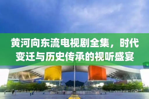 黃河向東流電視劇全集，時(shí)代變遷與歷史傳承的視聽盛宴
