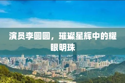 演員李圓圓，璀璨星輝中的耀眼明珠
